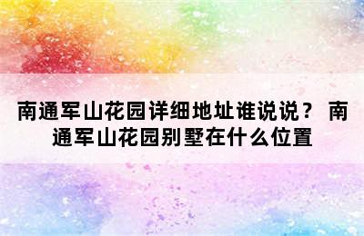 南通军山花园详细地址谁说说？ 南通军山花园别墅在什么位置